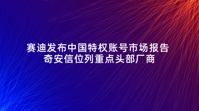 赛迪发布中国特权账号市场报告 奇安信位列重点头部厂商